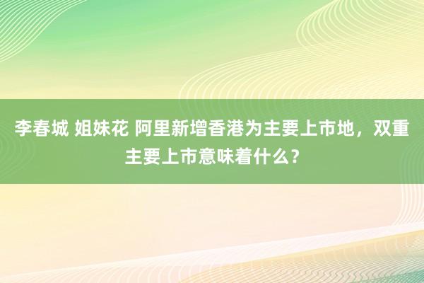 李春城 姐妹花 阿里新增香港为主要上市地，双重主要上市意味着什么？