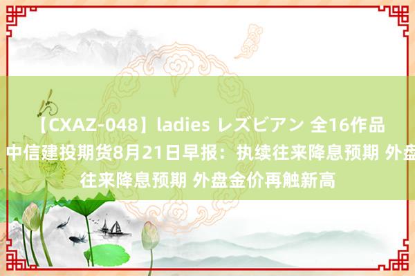 【CXAZ-048】ladies レズビアン 全16作品 PartIV 4時間 中信建投期货8月21日早报：执续往来降息预期 外盘金价再触新高