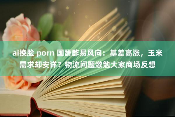 ai换脸 porn 国酬酢易风向：基差高涨，玉米需求却安详？物流问题激勉大家商场反想