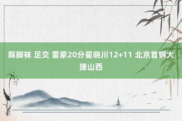 踩脚袜 足交 雷蒙20分翟晓川12+11 北京首钢大捷山西