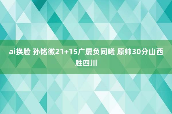 ai换脸 孙铭徽21+15广厦负同曦 原帅30分山西胜四川