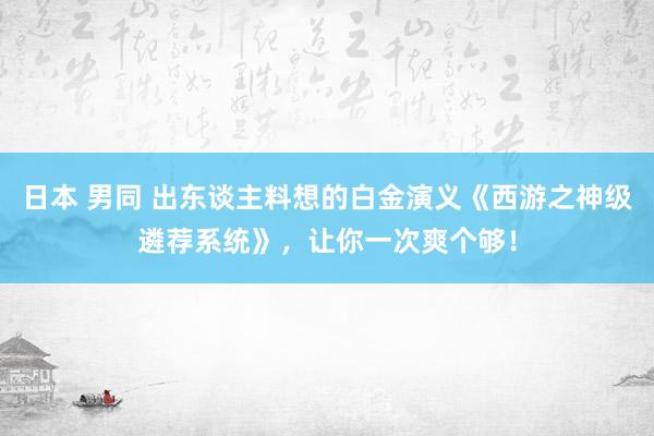 日本 男同 出东谈主料想的白金演义《西游之神级遴荐系统》，让你一次爽个够！