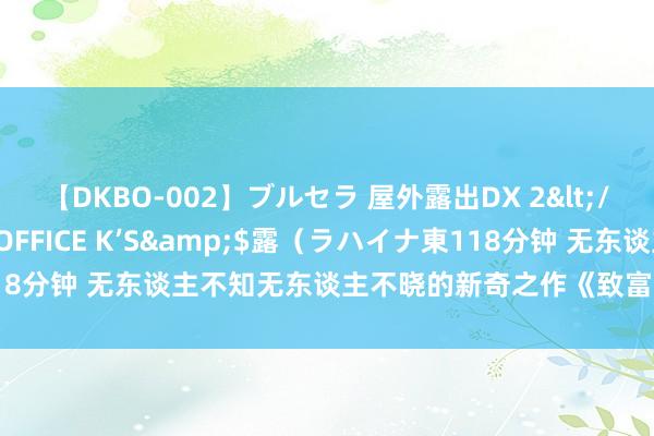 【DKBO-002】ブルセラ 屋外露出DX 2</a>2006-03-16OFFICE K’S&$露（ラハイナ東118分钟 无东谈主不知无东谈主不晓的新奇之作《致富1989》，驳斥已炸锅！