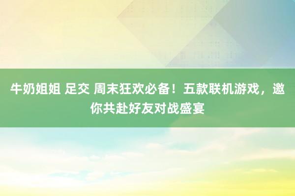 牛奶姐姐 足交 周末狂欢必备！五款联机游戏，邀你共赴好友对战盛宴