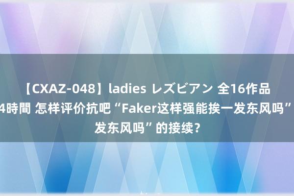 【CXAZ-048】ladies レズビアン 全16作品 PartIV 4時間 怎样评价抗吧“Faker这样强能挨一发东风吗”的接续？