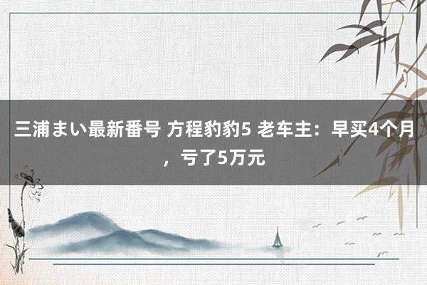 三浦まい最新番号 方程豹豹5 老车主：早买4个月，亏了5万元