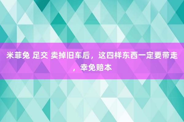 米菲兔 足交 卖掉旧车后，这四样东西一定要带走，幸免赔本