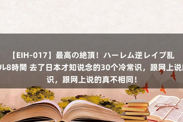 【EIH-017】最高の絶頂！ハーレム逆レイプ乱交スペシャル8時間 去了日本才知说念的30个冷常识，跟网上说的真不相同！