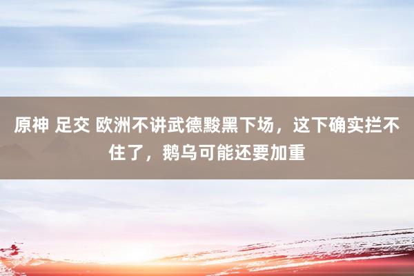 原神 足交 欧洲不讲武德黢黑下场，这下确实拦不住了，鹅乌可能还要加重