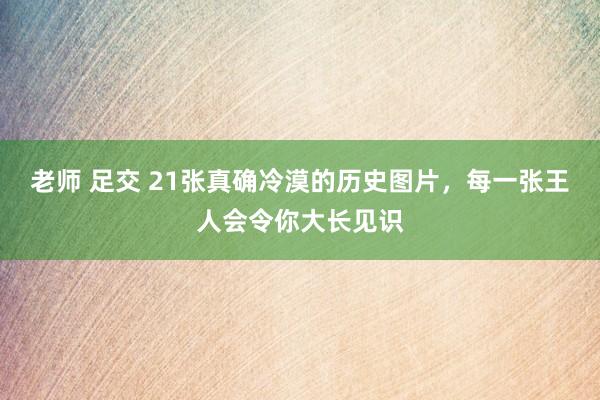 老师 足交 21张真确冷漠的历史图片，每一张王人会令你大长见识