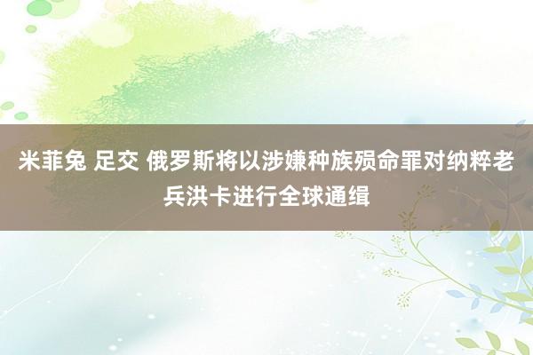 米菲兔 足交 俄罗斯将以涉嫌种族殒命罪对纳粹老兵洪卡进行全球通缉