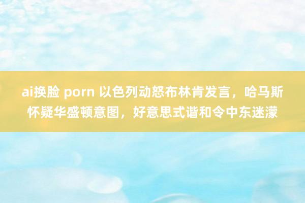 ai换脸 porn 以色列动怒布林肯发言，哈马斯怀疑华盛顿意图，好意思式谐和令中东迷濛