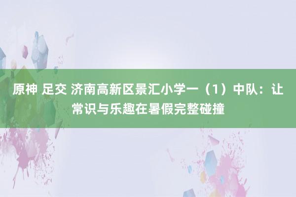 原神 足交 济南高新区景汇小学一（1）中队：让常识与乐趣在暑假完整碰撞