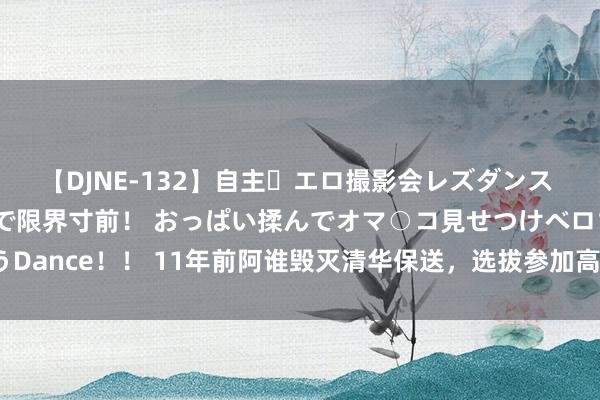 【DJNE-132】自主・エロ撮影会レズダンス 透け透けベビードールで限界寸前！ おっぱい揉んでオマ○コ見せつけベロちゅうDance！！ 11年前阿谁毁灭清华保送，选拔参加高考的男孩，其后考到了那里？