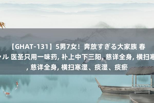 【GHAT-131】5男7女！奔放すぎる大家族 春の2時間スペシャル 医圣只用一味药， 补上中下三阳， 慈详全身， 横扫寒湿、痰湿、痰瘀