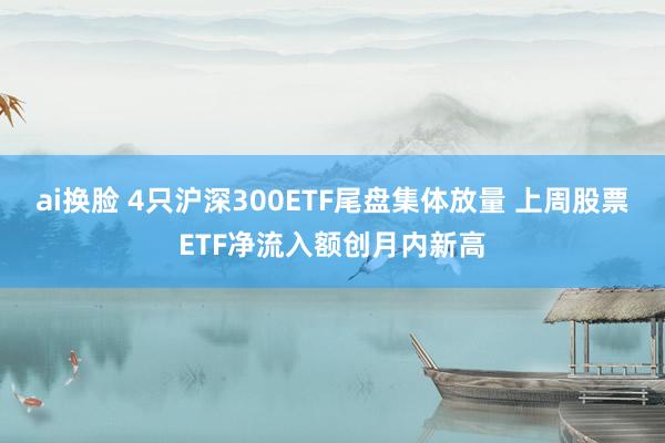 ai换脸 4只沪深300ETF尾盘集体放量 上周股票ETF净流入额创月内新高