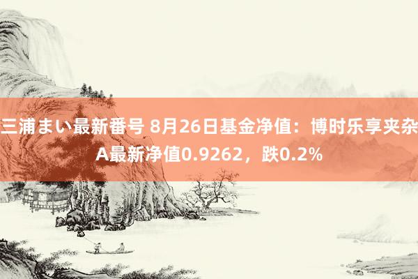 三浦まい最新番号 8月26日基金净值：博时乐享夹杂A最新净值0.9262，跌0.2%