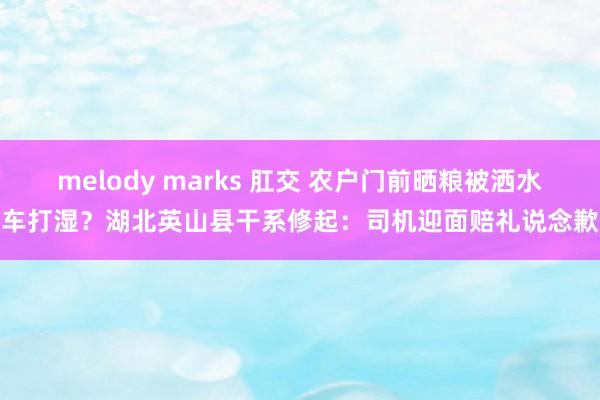 melody marks 肛交 农户门前晒粮被洒水车打湿？湖北英山县干系修起：司机迎面赔礼说念歉