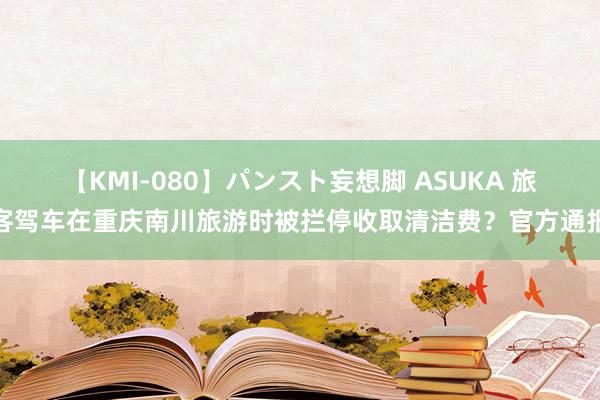 【KMI-080】パンスト妄想脚 ASUKA 旅客驾车在重庆南川旅游时被拦停收取清洁费？官方通报