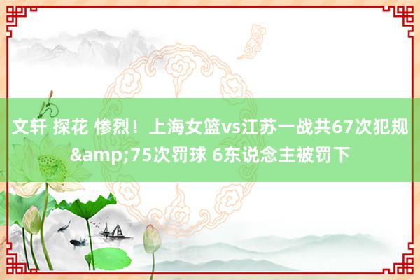 文轩 探花 惨烈！上海女篮vs江苏一战共67次犯规&75次罚球 6东说念主被罚下