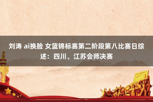 刘涛 ai换脸 女篮锦标赛第二阶段第八比赛日综述：四川、江苏会师决赛