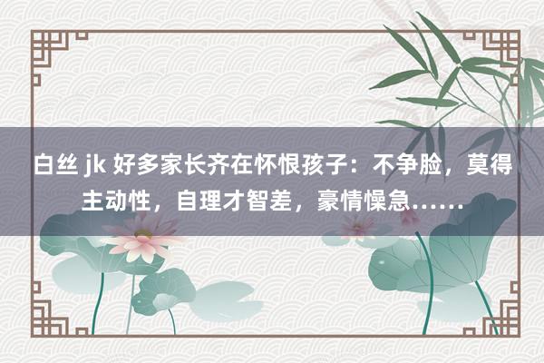 白丝 jk 好多家长齐在怀恨孩子：不争脸，莫得主动性，自理才智差，豪情懆急……