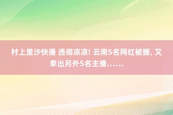 村上里沙快播 透彻凉凉! 云南5名网红被握， 又牵出另外5名主播……