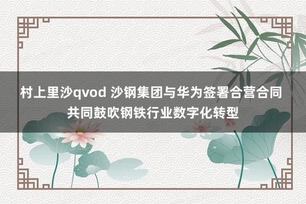 村上里沙qvod 沙钢集团与华为签署合营合同 共同鼓吹钢铁行业数字化转型