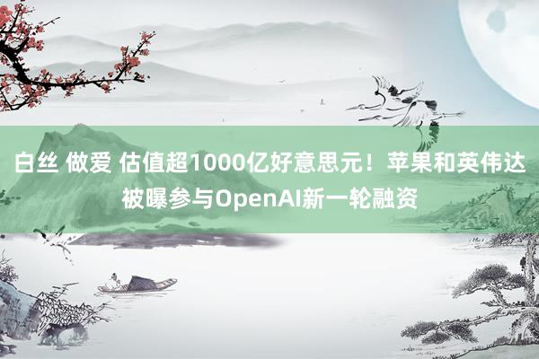 白丝 做爱 估值超1000亿好意思元！苹果和英伟达被曝参与OpenAI新一轮融资