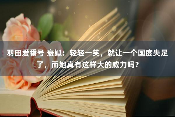 羽田爱番号 褒姒：轻轻一笑，就让一个国度失足了，而她真有这样大的威力吗？