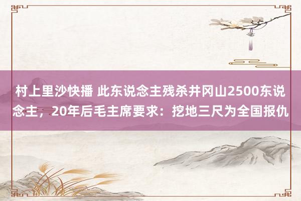 村上里沙快播 此东说念主残杀井冈山2500东说念主，20年后毛主席要求：挖地三尺为全国报仇