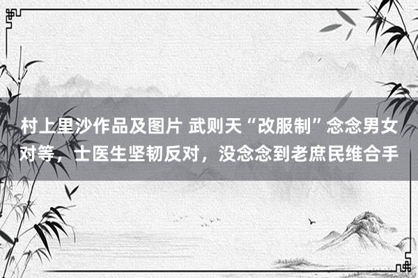 村上里沙作品及图片 武则天“改服制”念念男女对等，士医生坚韧反对，没念念到老庶民维合手