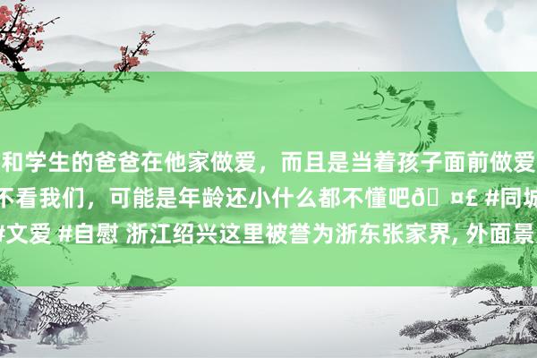 和学生的爸爸在他家做爱，而且是当着孩子面前做爱，太刺激了，孩子完全不看我们，可能是年龄还小什么都不懂吧🤣 #同城 #文爱 #自慰 浙江绍兴这里被誉为浙东张家界， 外面景点也很值得一游， 全部免费