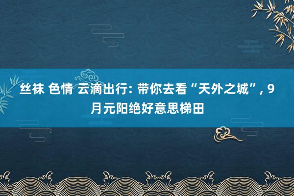 丝袜 色情 云滴出行: 带你去看“天外之城”， 9月元阳绝好意思梯田