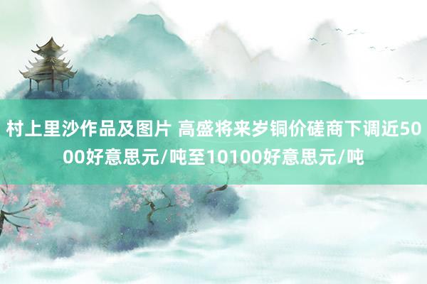 村上里沙作品及图片 高盛将来岁铜价磋商下调近5000好意思元/吨至10100好意思元/吨