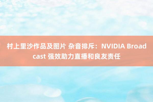 村上里沙作品及图片 杂音排斥：NVIDIA Broadcast 强效助力直播和良友责任