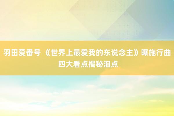 羽田爱番号 《世界上最爱我的东说念主》曝施行曲 四大看点揭秘泪点