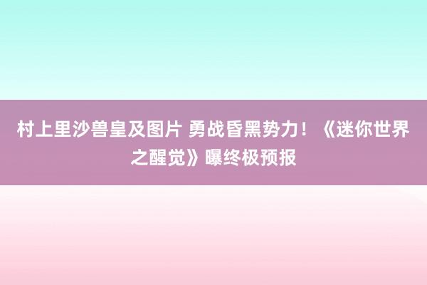 村上里沙兽皇及图片 勇战昏黑势力！《迷你世界之醒觉》曝终极预报