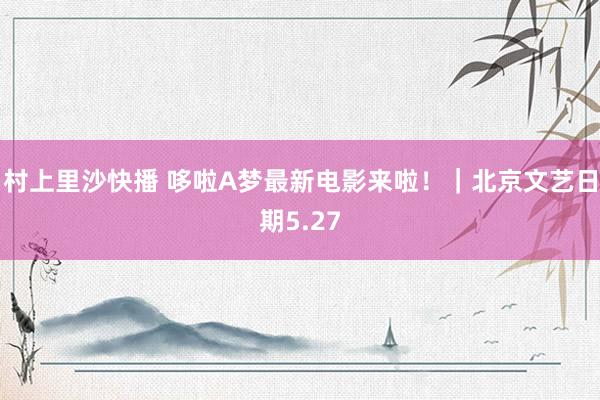 村上里沙快播 哆啦A梦最新电影来啦！｜北京文艺日期5.27