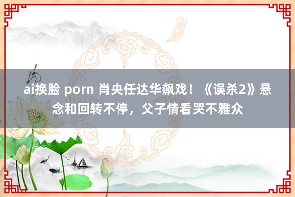 ai换脸 porn 肖央任达华飙戏！《误杀2》悬念和回转不停，父子情看哭不雅众