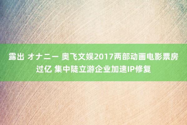 露出 オナニー 奥飞文娱2017两部动画电影票房过亿 集中陡立游企业加速IP修复