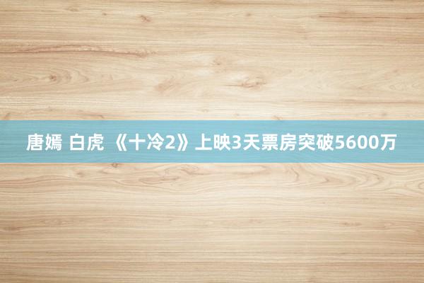 唐嫣 白虎 《十冷2》上映3天票房突破5600万