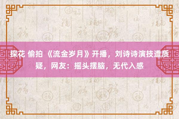 探花 偷拍 《流金岁月》开播，刘诗诗演技遭质疑，网友：摇头摆脑，无代入感