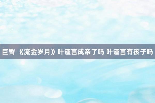 巨臀 《流金岁月》叶谨言成亲了吗 叶谨言有孩子吗