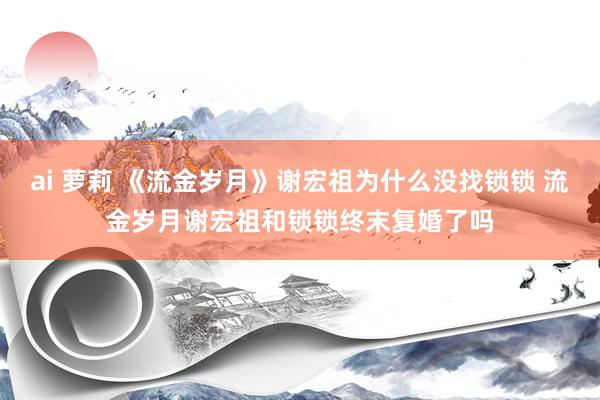 ai 萝莉 《流金岁月》谢宏祖为什么没找锁锁 流金岁月谢宏祖和锁锁终末复婚了吗