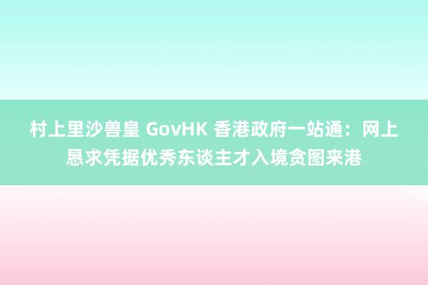 村上里沙兽皇 GovHK 香港政府一站通：网上恳求凭据优秀东谈主才入境贪图来港