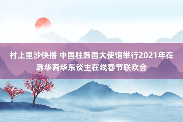 村上里沙快播 中国驻韩国大使馆举行2021年在韩华裔华东谈主在线春节联欢会