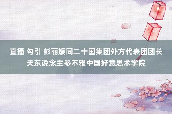 直播 勾引 彭丽媛同二十国集团外方代表团团长夫东说念主参不雅中国好意思术学院