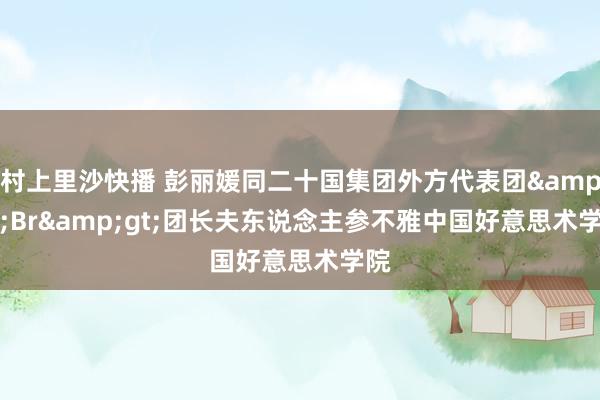 村上里沙快播 彭丽媛同二十国集团外方代表团&lt;Br&gt;团长夫东说念主参不雅中国好意思术学院