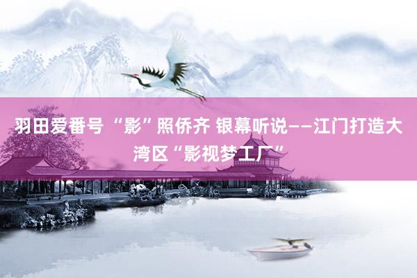 羽田爱番号 “影”照侨齐 银幕听说——江门打造大湾区“影视梦工厂”